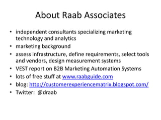 About Raab Associates
• independent consultants specializing marketing
  technology and analytics
• marketing background
• assess infrastructure, define requirements, select tools
  and vendors, design measurement systems
• VEST report on B2B Marketing Automation Systems
• lots of free stuff at www.raabguide.com
• blog: http://customerexperiencematrix.blogspot.com/
• Twitter: @draab
 