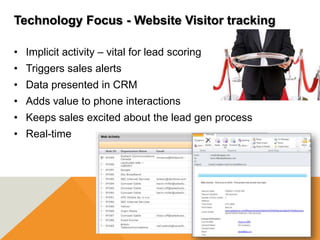 Technology Focus - Website Visitor tracking

• Implicit activity – vital for lead scoring
• Triggers sales alerts
• Data presented in CRM
• Adds value to phone interactions
• Keeps sales excited about the lead gen process
• Real-time
 