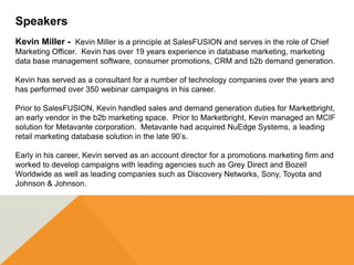 Speakers
Kevin Miller - Kevin Miller is a principle at SalesFUSION and serves in the role of Chief
Marketing Officer. Kevin has over 19 years experience in database marketing, marketing
data base management software, consumer promotions, CRM and b2b demand generation.

Kevin has served as a consultant for a number of technology companies over the years and
has performed over 350 webinar campaigns in his career.

Prior to SalesFUSION, Kevin handled sales and demand generation duties for Marketbright,
an early vendor in the b2b marketing space. Prior to Marketbright, Kevin managed an MCIF
solution for Metavante corporation. Metavante had acquired NuEdge Systems, a leading
retail marketing database solution in the late 90’s.

Early in his career, Kevin served as an account director for a promotions marketing firm and
worked to develop campaigns with leading agencies such as Grey Direct and Bozell
Worldwide as well as leading companies such as Discovery Networks, Sony, Toyota and
Johnson & Johnson.
 