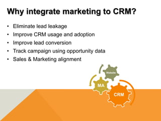 Why integrate marketing to CRM?
• Eliminate lead leakage
• Improve CRM usage and adoption
• Improve lead conversion
• Track campaign using opportunity data
• Sales & Marketing alignment

                                          Website




                                   MA

                                               CRM
 