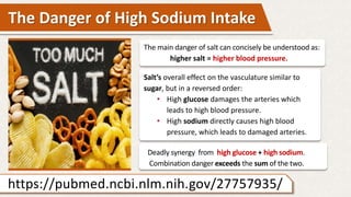 The Danger of High Sodium Intake
The main danger of salt can concisely be understood as:
higher salt = higher blood pressure.
Salt’s overall effect on the vasculature similar to
sugar, but in a reversed order:
• High glucose damages the arteries which
leads to high blood pressure.
• High sodium directly causes high blood
pressure, which leads to damaged arteries.
https://pubmed.ncbi.nlm.nih.gov/27757935/
Deadly synergy from high glucose + high sodium.
Combination danger exceeds the sum of the two.
 