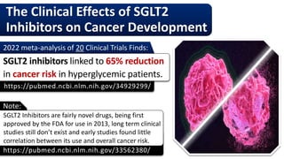The Clinical Effects of SGLT2
Inhibitors on Cancer Development
https://pubmed.ncbi.nlm.nih.gov/33562380/
SGLT2 Inhibitors are fairly novel drugs, being first
approved by the FDA for use in 2013, long term clinical
studies still don’t exist and early studies found little
correlation between its use and overall cancer risk.
https://pubmed.ncbi.nlm.nih.gov/34929299/
2022 meta-analysis of 20 Clinical Trials Finds:
SGLT2 inhibitors linked to 65% reduction
in cancer risk in hyperglycemic patients.
Note:
 