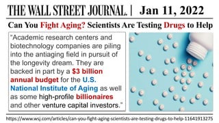 https://www.wsj.com/articles/can-you-fight-aging-scientists-are-testing-drugs-to-help-11641913275
Can You Fight Aging? Scientists Are Testing Drugs to Help
“Academic research centers and
biotechnology companies are piling
into the antiaging field in pursuit of
the longevity dream. They are
backed in part by a $3 billion
annual budget for the U.S.
National Institute of Aging as well
as some high-profile billionaires
and other venture capital investors.”
| Jan 11, 2022
 