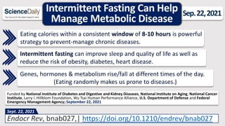 Intermittent Fasting Can Help
Manage Metabolic Disease
Sep.22,2021
Eating calories within a consistent window of 8-10 hours is powerful
strategy to prevent-manage chronic diseases.
Endocr Rev, bnab027,| https://doi.org/10.1210/endrev/bnab027
Sept. 22, 2021
Funded by National Institute of Diabetes and Digestive and Kidney Diseases, National Institute on Aging, National Cancer
Institute, Larry l. Hillblom Foundation, Wu Tsai Human Performance Alliance, U.S. Department of Defense and Federal
Emergency Management Agency; September 22, 2021
Intermittent fasting can improve sleep and quality of life as well as
reduce the risk of obesity, diabetes, heart disease.
Genes, hormones & metabolism rise/fall at different times of the day.
(Eating randomly makes us prone to diseases.)
 