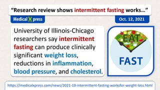 University of Illinois-Chicago
researchers say intermittent
fasting can produce clinically
significant weight loss,
reductions in inflammation,
blood pressure, and cholesterol.
https://medicalxpress.com/news/2021-10-intermittent-fasting-worksfor-weight-loss.html
“Research review shows intermittent fasting works…”
Oct. 12, 2021
 