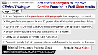 Effect of Rapamycin to Improve
Cardiac Function in Frail Older Adults
 To see if rapamycin will improve heart's ability to pump by improving oxygen consumption.
 Pilot, proof-of-concept study. Patients 60 years or older with invasively proven heart failure.
 Subjects with hsCRP levels ≥2mg/L will undergo treatment with open label rapamycin.
 Efficacy outcomes will be measured at baseline and at 6 months.
 Safety will be assessed by remote video monitoring.
 Rapamycin levels (≤ 4ng/mL) measured twice-a-month first month/ then monthly for 5 months.
April 2022
Principal investigator: Mandeep Singh------------Sponsor: Mayo Clinic
https://clinicaltrials.gov/ct2/show/NCT04996719
 