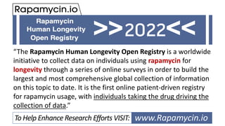 “The Rapamycin Human Longevity Open Registry is a worldwide
initiative to collect data on individuals using rapamycin for
longevity through a series of online surveys in order to build the
largest and most comprehensive global collection of information
on this topic to date. It is the first online patient-driven registry
for rapamycin usage, with individuals taking the drug driving the
collection of data.”
www.Rapamycin.io
>> <<
To Help Enhance Research Efforts VISIT:
 