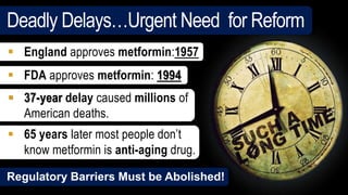  England approves metformin:1957
 FDA approves metformin: 1994
 37-year delay caused millions of
American deaths.
 65 years later most people don’t
know metformin is anti-aging drug.
Regulatory Barriers Must be Abolished!
Deadly Delays…Urgent Need for Reform
 