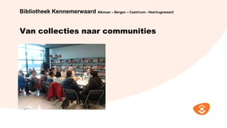 Van collecties naar communities
Bibliotheek Kennemerwaard Alkmaar – Bergen – Castricum - Heerhugowaard
 