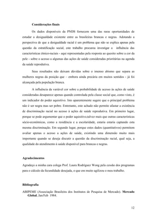Considerações finais
Os dados disponíveis da PNDS fornecem uma das raras oportunidades de
estudar a desigualdade existente entre as brasileiras brancas e negras. Adotando a
perspectiva de que a desigualdade racial é um problema que não se explica apenas pela
questão da estratificação social, este trabalho procurou investigar a

influência das

características étnico-raciais - aqui representadas pela resposta ao quesito sobre a cor da
pele - sobre o acesso a algumas das ações de saúde consideradas prioritárias na agenda
da saúde reprodutiva.
Seus resultados não deixam dúvidas sobre o imenso abismo que separa as
mulheres negras da posição que – embora ainda precária em muitos sentidos - já foi
alcançada pela população branca.
A influência da variável cor sobre a probabilidade de acesso às ações de saúde
consideradas desaparece apenas quando controlada pela classe social que, como visto, é
um indicador do poder aquisitivo. Isto aparentemente sugere que o principal problema
não é ser negra mas ser pobre. Entretanto, este achado não permite afastar a existência
de discriminação racial no acesso à ações de saúde reprodutiva. Em primeiro lugar,
porque se pode argumentar que o poder aquisitivo,talvez mais que outras características
sócio-econômicas, como a residência e a escolaridade, estaria estaria captando esta
mesma discriminação. Em segundo lugar, porque estes dados (quantitativos) permitem
avaliar apenas o acesso a ações de saúde, existindo uma dimensão muito mais
importante quando se deseja discutir a questão da discriminação racial, qual seja, a
qualidade do atendimento à saúde disponível para brancas e negras.

Agradecimentos
Agradeço a minha cara colega Prof. Laura Rodríguez Wong pela cessão dos programas
para o cálculo da fecundidade desejada, o que em muito agilizou o meu trabalho.

Bibliografia
ABIPEME (Associação Brasileira dos Institutos de Pesquisa de Mercado). Mercado
Global, Jan/Feb 1984.

12

 