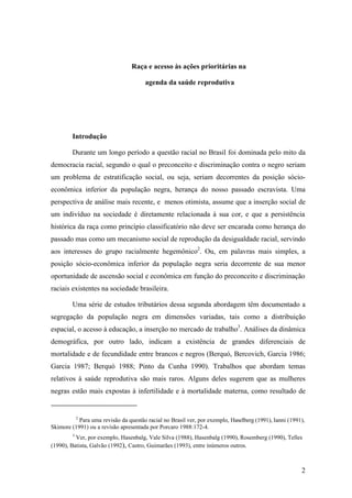 Raça e acesso às ações prioritárias na
agenda da saúde reprodutiva

Introdução
Durante um longo período a questão racial no Brasil foi dominada pelo mito da
democracia racial, segundo o qual o preconceito e discriminação contra o negro seriam
um problema de estratificação social, ou seja, seriam decorrentes da posição sócioeconômica inferior da população negra, herança do nosso passado escravista. Uma
perspectiva de análise mais recente, e menos otimista, assume que a inserção social de
um indivíduo na sociedade é diretamente relacionada à sua cor, e que a persistência
histórica da raça como princípio classificatório não deve ser encarada como herança do
passado mas como um mecanismo social de reprodução da desigualdade racial, servindo
aos interesses do grupo racialmente hegemônico2. Ou, em palavras mais simples, a
posição sócio-econômica inferior da população negra seria decorrente de sua menor
oportunidade de ascensão social e econômica em função do preconceito e discriminação
raciais existentes na sociedade brasileira.
Uma série de estudos tributários dessa segunda abordagem têm documentado a
segregação da população negra em dimensões variadas, tais como a distribuição
espacial, o acesso à educação, a inserção no mercado de trabalho3. Análises da dinâmica
demográfica, por outro lado, indicam a existência de grandes diferenciais de
mortalidade e de fecundidade entre brancos e negros (Berquó, Bercovich, Garcia 1986;
Garcia 1987; Berquó 1988; Pinto da Cunha 1990). Trabalhos que abordam temas
relativos à saúde reprodutiva são mais raros. Alguns deles sugerem que as mulheres
negras estão mais expostas à infertilidade e à mortalidade materna, como resultado de

2

Para uma revisão da questão racial no Brasil ver, por exemplo, Haselberg (1991), Ianni (1991),
Skimore (1991) ou a revisão apresentada por Porcaro 1988:172-4.
3

Ver, por exemplo, Hasenbalg, Vale Silva (1988), Hasenbalg (1990), Rosemberg (1990), Telles
(1990), Batista, Galvão (1992), Castro, Guimarães (1993), entre inúmeros outros.

2

 