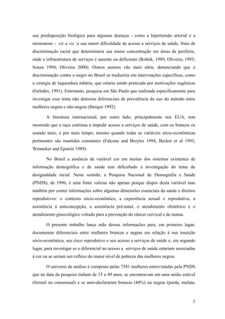 sua predisposição biológica para algumas doenças - como a hipertensão arterial e a
miomatose - vis a vis `a sua maior dificuldade de acesso a serviços de saúde, fruto da
discriminação racial que determinaria sua maior concentração em áreas de periferia,
onde a infraestrutura de serviços é ausente ou deficiente (Rolnik, 1989; Oliveira, 1993;
Souza 1994; Oliveira 2000). Outros autores vão mais além, denunciando que a
discriminação contra o negro no Brasil se traduziria em intervenções específicas, como
a cirurgia de laqueadura tubária, que estaria sendo praticada por motivações eugênicas
(Geledés, 1991). Entretanto, pesquisa em São Paulo que realizada especificamente para
investigar esse tema não detectou diferenciais de prevalência do uso do método entre
mulheres negras e não-negras (Berquó 1992).
A literatura internacional, por outro lado, principalmente nos EUA, tem
mostrado que a raça continua a impedir acesso a serviços de saúde, com os brancos os
usando mais, e por mais tempo, mesmo quando todas as variáveis sócio-econômicas
pertinentes são mantidas constantes (Falcone and Broyles 1994, Becker et al 1993,
Wenneker and Epstein 1989).
No Brasil a ausência da variável cor em muitas dos sistemas existentes de
informação demográfica e de saúde tem dificultado a investigação do tema da
desigualdade racial. Neste sentido, a Pesquisa Nacional de Demografia e Saúde
(PNDS), de 1996, é uma fonte valiosa não apenas porque dispor desta variável mas
também por conter informações sobre algumas dimensões essenciais da saúde e direitos
reprodutivos: o contexto sócio-econômico, a experiência sexual e reprodutiva, a
assistência à anticoncepção, a assistência pré-natal, o atendimento obstétrico e o
atendimento ginecológico voltado para a prevenção do câncer cervical e de mama.
O presente trabalho lança mão dessas informações para, em primeiro lugar,
documentar diferenciais entre mulheres brancas e negras em relação à sua inserção
sócio-econômica, seu risco reprodutivo e seu acesso a serviços de saúde e, em segundo
lugar, para investigar se o diferencial no acesso a serviços de saúde estariam associadas
à cor ou se seriam um reflexo do maior nível de pobreza das mulheres negras.
O universo de análise é composto pelas 7541 mulheres entrevistadas pela PNDS
que na data da pesquisa tinham de 15 a 49 anos, se encontravam em uma união estável
(formal ou consensual) e se auto-declararam brancas (44%) ou negras (parda, mulata,

3

 