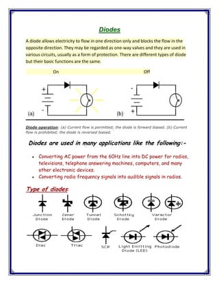 Diodes
A diode allows electricity to flow in one direction only and blocks the flow in the
opposite direction. They may be regarded as one-way valves and they are used in
various circuits, usually as a form of protection. There are different types of diode
but their basic functions are the same.
On Off
Diode operation: (a) Current flow is permitted; the diode is forward biased. (b) Current
flow is prohibited; the diode is reversed biased.
Diodes are used in many applications like the following:-
Converting AC power from the 60Hz line into DC power for radios,
televisions, telephone answering machines, computers, and many
other electronic devices.
Converting radio frequency signals into audible signals in radios.
Type of diodes:
 