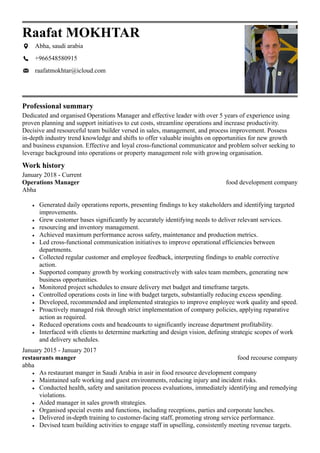 Professional summary
Work history
Raafat MOKHTAR
Abha, saudi arabia
+966548580915
raafatmokhtar@icloud.com
Dedicated and organised Operations Manager and effective leader with over 5 years of experience using
proven planning and support initiatives to cut costs, streamline operations and increase productivity.
Decisive and resourceful team builder versed in sales, management, and process improvement. Possess
in-depth industry trend knowledge and shifts to offer valuable insights on opportunities for new growth
and business expansion. Effective and loyal cross-functional communicator and problem solver seeking to
leverage background into operations or property management role with growing organisation.
food development company
January 2018 - Current
Operations Manager
Abha
Generated daily operations reports, presenting findings to key stakeholders and identifying targeted
improvements.
Grew customer bases significantly by accurately identifying needs to deliver relevant services.
resourcing and inventory management.
Achieved maximum performance across safety, maintenance and production metrics.
Led cross-functional communication initiatives to improve operational efficiencies between
departments.
Collected regular customer and employee feedback, interpreting findings to enable corrective
action.
Supported company growth by working constructively with sales team members, generating new
business opportunities.
Monitored project schedules to ensure delivery met budget and timeframe targets.
Controlled operations costs in line with budget targets, substantially reducing excess spending.
Developed, recommended and implemented strategies to improve employee work quality and speed.
Proactively managed risk through strict implementation of company policies, applying reparative
action as required.
Reduced operations costs and headcounts to significantly increase department profitability.
Interfaced with clients to determine marketing and design vision, defining strategic scopes of work
and delivery schedules.
food recourse company
January 2015 - January 2017
restaurants manger
abha
As restaurant manger in Saudi Arabia in asir in food resource development company
Maintained safe working and guest environments, reducing injury and incident risks.
Conducted health, safety and sanitation process evaluations, immediately identifying and remedying
violations.
Aided manager in sales growth strategies.
Organised special events and functions, including receptions, parties and corporate lunches.
Delivered in-depth training to customer-facing staff, promoting strong service performance.
Devised team building activities to engage staff in upselling, consistently meeting revenue targets.
 