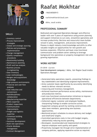 SKILLS
PROFESSIONAL SUMMARY
Dedicated and organised Operations Manager and effective
leader with over 5 years of experience using proven planning
and support initiatives to cut costs, streamline operations and
increase productivity. Decisive and resourceful team builder
versed in sales, management, and process improvement.
Possess in-depth industry trend knowledge and shifts to offer
valuable insights on opportunities for new growth and
business expansion. Effective and loyal cross-functional
communicator and problem solver seeking to leverage
background into operations or property management role with
growing organisation.
WORK HISTORY
01/2018 - Current
food development company | Abha, 'Asir Region Saudi Arabia
Operations Manager
Inventory control
•
Process improvement
strategies
•
Global and strategic sourcing
•
Policies and procedures
implementation
•
Change management
•
Quality compliance
procedures
•
Relationship building
•
Maintenance planning
•
Profit and loss analysis
•
Business process
re-engineering
•
Dear Inventory
•
Lean methodologies
•
Mergers and acquisitions
knowledge
•
High-pressure environments
•
Financial and cash flow
analyses
•
Cost reduction and
containment
•
Multidisciplinary
collaboration
•
Manufacturing expertise
•
FMCG expertise
•
Product inspections
•
Communication
improvements
•
Freight and logistics
expertise
•
Consensus building
techniques
•
Solutions development
•
Multi-site operations
•
Oracle database
management
•
Contract Management
•
Raafat Mokhtar
+966548580915
raafatmokhtar@icloud.com
Abha, saudi arabia
Generated daily operations reports, presenting findings to
key stakeholders and identifying targeted improvements.
•
Grew customer bases significantly by accurately identifying
needs to deliver relevant services.
•
resourcing and inventory management.
•
Achieved maximum performance across safety, maintenance
and production metrics.
•
Led cross-functional communication initiatives to improve
operational efficiencies between departments.
•
Collected regular customer and employee feedback,
interpreting findings to enable corrective action.
•
Supported company growth by working constructively with
sales team members, generating new business
opportunities.
•
Monitored project schedules to ensure delivery met budget
and timeframe targets.
•
Controlled operations costs in line with budget targets,
substantially reducing excess spending.
•
Developed, recommended and implemented strategies to
improve employee work quality and speed.
•
Proactively managed risk through strict implementation of
company policies, applying reparative action as required.
•
 