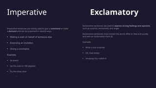 Imperative
Imperative sentences are mainly used to give a command or make
a demand and can be presented in several ways.
• Making a wish on behalf of someone else.
• Extending an invitation.
• Giving a command.
Example
• Sit down!
• Set the oven to 180 degrees.
• Try the other door.
Exclamatory
Exclamative sentences are used to express strong feelings and opinions,
such as surprise, excitement, and anger.
Exclamative sentences must contain the words What or How and usually
end with an exclamation mark (!).
Example:
• What a nice surprise!
• Oh, how lovely!
• Amazing! You nailed it!
 