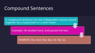 Compound Sentences
A compound sentence has two independent clauses joined
together by a conjunction or a semi-cloen.
Example: He studied hard, and passed the test.
FANBOYS: For, And, Nor, But, Or, Yet, So.
 