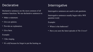 Declarative
Declarative sentences are the most common of all
sentence functions. We use declarative sentences to:
• Make a statement.
• Give an opinion.
• Provide an explanation.
• Give facts.
Example:
• I like singing.
• It's cold because he forgot to put the heating on.
Interrogative
Interrogative sentences are used to ask questions.
Interrogative sentences usually begin with a WH
question word.
Example:
• Where is the bathroom?
• Have you seen the latest episode of The Crown?
 