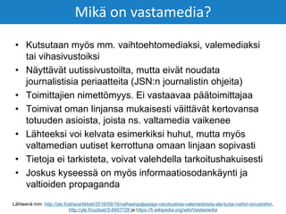 • Kutsutaan myös mm. vaihtoehtomediaksi, valemediaksi
tai vihasivustoiksi
• Näyttävät uutissivustoilta, mutta eivät noudata
journalistisia periaatteita (JSN:n journalistin ohjeita)
• Toimittajien nimettömyys. Ei vastaavaa päätoimittajaa
• Toimivat oman linjansa mukaisesti väittävät kertovansa
totuuden asioista, joista ns. valtamedia vaikenee
• Lähteeksi voi kelvata esimerkiksi huhut, mutta myös
valtamedian uutiset kerrottuna omaan linjaan sopivasti
• Tietoja ei tarkisteta, voivat valehdella tarkoitushakuisesti
• Joskus kyseessä on myös informaatiosodankäynti ja
valtioiden propaganda
Mikä on vastamedia?
Lähteenä mm. http://yle.fi/aihe/artikkeli/2016/09/16/valheenpaljastaja-varoituslista-valemedioista-ala-luota-naihin-sivustoihin,
http://yle.fi/uutiset/3-8407726 ja https://fi.wikipedia.org/wiki/Vastamedia
 