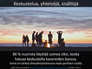 Keskustelua, yhteisöjä, sisältöjä
86 % nuorista käyttää somea siksi, koska
haluaa keskustella kavereiden kanssa.
Some on tärkeä yhteydenpitokanava myös perheen sisällä.
Lähde: Some ja nuoret 2016, http://www.ebrand.fi/somejanuoret2016/1-nuoret-ja-ajankaytto/ (N=5520, 13-29-v.)
 