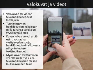 Valokuvat ja videot
• Valokuvan tai videon
tekijänoikeudet ovat
kuvaajalla
• Tunnistettavien
henkilökuvien julkaisuun
millä tahansa tavalla on
syytä pyytää lupa
• Kuvan julkaisun voi estää
esim. kotirauha,
yksityisyyden suoja,
henkilötietolaki tai kuvassa
näkyvän teoksen
tekijänoikeudet
• Myös kuvan levittäminen
voi olla kiellettyä esim.
tekijänoikeuksien tai sen
loukkaavuuden takia
 