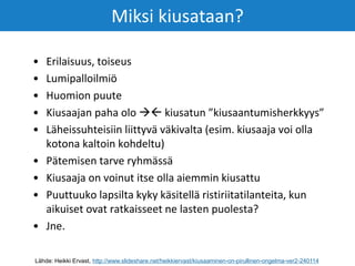 • Erilaisuus, toiseus
• Lumipalloilmiö
• Huomion puute
• Kiusaajan paha olo  kiusatun ”kiusaantumisherkkyys”
• Läheissuhteisiin liittyvä väkivalta (esim. kiusaaja voi olla
kotona kaltoin kohdeltu)
• Pätemisen tarve ryhmässä
• Kiusaaja on voinut itse olla aiemmin kiusattu
• Puuttuuko lapsilta kyky käsitellä ristiriitatilanteita, kun
aikuiset ovat ratkaisseet ne lasten puolesta?
• Jne.
Miksi kiusataan?
Lähde: Heikki Ervast, http://www.slideshare.net/heikkiervast/kiusaaminen-on-pirullinen-ongelma-ver2-240114
 