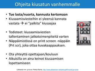 • Tue lasta/nuorta, kannusta kertomaan
• Kiusaamisviesteihin ei yleensä kannata
vastata  ei ”palkita” kiusaajaa
• Todisteet: kiusaamisviestien
tallentaminen jatkotoimenpiteitä varten
• Näppäimistössä on print screen -näppäin
(Prt scr), joka ottaa kuvakaappauksen.
• Ota yhteyttä opettajaan/kouluun
• Aikuisilla on aina keinot kiusaamisen
lopettamiseen
Ohjeita kiusatun vanhemmalle
Lähteenä mm. ja kuva: Pekka Ranta, http://www.slideshare.net/peksujeff/nuoret-ja-some
 