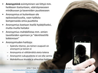 • Anonyyminä esiintyminen voi liittyä mm.
heikkoon itsetuntoon, vääristyneeseen
minäkuvaan ja kavereiden puutteeseen
• Anonyymius ei kuitenkaan ole
epäsosiaalisuutta, vaan työkalu
kompensoida omia puutteita
• Anonyymius koetaan itsellä hyödylliseksi,
mutta muilla haitaksi
• Anonyymius mahdollistaa mm. omien
tavoitteiden ajamisen ja ”identiteetillä
leikkimisen”
• Anonyymiuden haittoja:
– Epäreilu tilanne, jos toinen osapuoli on
anonyymi ja toinen ei
– Anonyymia ei välttämättä oteta totena
– Anonyymin sukupuolesta ei voi olla varma
– Mahdollisuus kiusata ja aiheuttaa haittaa
Lähde: T. Keipi, 2015, väitöskirja, Now You See Mee, Now You Don’t,
http://www.doria.fi/bitstream/handle/10024/113050/AnnalesB405KeipiDISS.pdf?sequence=2 ja sen artikkeli:
http://www.tandfonline.com/doi/abs/10.1080/1369118X.2014.991342
 