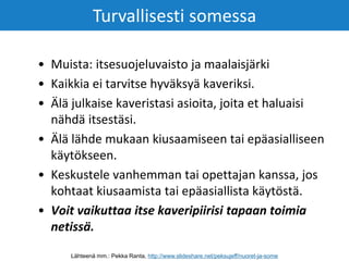 • Muista: itsesuojeluvaisto ja maalaisjärki
• Kaikkia ei tarvitse hyväksyä kaveriksi.
• Älä julkaise kaveristasi asioita, joita et haluaisi
nähdä itsestäsi.
• Älä lähde mukaan kiusaamiseen tai epäasialliseen
käytökseen.
• Keskustele vanhemman tai opettajan kanssa, jos
kohtaat kiusaamista tai epäasiallista käytöstä.
• Voit vaikuttaa itse kaveripiirisi tapaan toimia
netissä.
Turvallisesti somessa
Lähteenä mm.: Pekka Ranta, http://www.slideshare.net/peksujeff/nuoret-ja-some
 