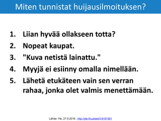 1. Liian hyvää ollakseen totta?
2. Nopeat kaupat.
3. "Kuva netistä lainattu."
4. Myyjä ei esiinny omalla nimellään.
5. Lähetä etukäteen vain sen verran
rahaa, jonka olet valmis menettämään.
Lähde: Yle, 27.9.2016 , http://yle.fi/uutiset/3-9191361
Miten tunnistat huijausilmoituksen?
 