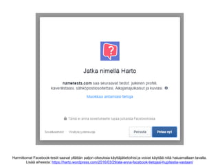 Harmittomat Facebook-testit saavat yllättän paljon oikeuksia käyttäjätietoihisi ja voivat käyttää niitä haluamallaan tavalla.
Lisää aiheesta: https://harto.wordpress.com/2016/03/29/ala-anna-facebook-tietojasi-hupitestia-vastaan/
 