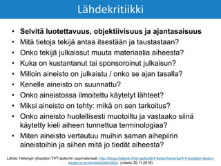 • Selvitä luotettavuus, objektiivisuus ja ajantasaisuus
• Mitä tietoja tekijä antaa itsestään ja taustastaan?
• Onko tekijä julkaissut muuta materiaalia aiheesta?
• Kuka on kustantanut tai sponsoroinut julkaisun?
• Milloin aineisto on julkaistu / onko se ajan tasalla?
• Kenelle aineisto on suunnattu?
• Onko aineistossa ilmoitettu käytetyt lähteet?
• Miksi aineisto on tehty: mikä on sen tarkoitus?
• Onko aineisto huolellisesti muotoiltu ja vastaako siinä
käytetty kieli aiheen tunnettua terminologiaa?
• Miten aineisto vertautuu muihin saman aihepiirin
aineistoihin ja siihen mitä jo tiedät aiheesta?
Lähdekritiikki
Lähde: Helsingin yliopiston TVT-ajokortin oppimateriaali, http://blogs.helsinki.fi/tvt-ajokortti/4-tiedonhankinta/4-4-loydetyn-tiedon-
kaytto-ja-arviointi/lahdekritiikki/ (viitattu 30.11.2016)
 