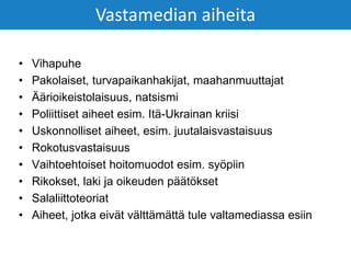 • Vihapuhe
• Pakolaiset, turvapaikanhakijat, maahanmuuttajat
• Äärioikeistolaisuus, natsismi
• Poliittiset aiheet esim. Itä-Ukrainan kriisi
• Uskonnolliset aiheet, esim. juutalaisvastaisuus
• Rokotusvastaisuus
• Vaihtoehtoiset hoitomuodot esim. syöpiin
• Rikokset, laki ja oikeuden päätökset
• Salaliittoteoriat
• Aiheet, jotka eivät välttämättä tule valtamediassa esiin
Vastamedian aiheita
 