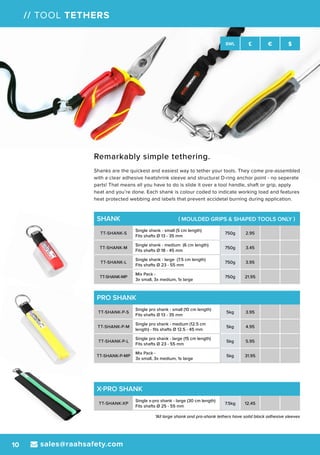 sales@raahsafety.com10
SWL £ € $
// TOOL TETHERS
SHANK ( MOULDED GRIPS & SHAPED TOOLS ONLY )
TT-SHANK-S
Single shank - small (5 cm length)
Fits shafts Ø 13 - 35 mm
750g 2.95
TT-SHANK-M
Single shank - medium (6 cm length)
Fits shafts Ø 18 - 45 mm
750g 3.45
TT-SHANK-L
Single shank - large (7.5 cm length)
Fits shafts Ø 23 - 55 mm
750g 3.95
TT-SHANK-MP
Mix Pack -
3x small, 3x medium, 1x large
750g 21.95
PRO SHANK
TT-SHANK-P-S
Single pro shank - small (10 cm length)
Fits shafts Ø 13 - 35 mm
5kg 3.95
TT-SHANK-P-M
Single pro shank - medium (12.5 cm
length) - fits shafts Ø 12.5 - 45 mm
5kg 4.95
TT-SHANK-P-L
Single pro shank - large (15 cm length)
Fits shafts Ø 23 - 55 mm
5kg 5.95
TT-SHANK-P-MP
Mix Pack -
3x small, 3x medium, 1x large
5kg 31.95
X-PRO SHANK
TT-SHANK-XP
Single x-pro shank - large (30 cm length)
Fits shafts Ø 25 - 55 mm
7.5kg 12.45
*All large shank and pro-shank tethers have solid black adhesive sleeves
Remarkably simple tethering.
Shanks are the quickest and easiest way to tether your tools. They come pre-assembled
with a clear adhesive heatshrink sleeve and structural D-ring anchor point - no seperate
parts! That means all you have to do is slide it over a tool handle, shaft or grip, apply
heat and you’re done. Each shank is colour coded to indicate working load and features
heat protected webbing and labels that prevent accidetal burning during application.
 