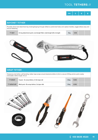 +65 6635 4520 11
SWL £ € $
TOOL TETHERS //
BAYONET TETHER
Provides direct tool attachment by choking/looping through drilled or preformed holes and captive handles, toggle allows easy and
secure fastening.
TT-BAY D-ring attachment point, cord length 18cm, total length 28 cm length 5kg 5.95
WRAP TETHER
Temporary tool tether, self bonding rubber tape wraps around dyneema tether to form a secure D-Ring anchor point, easily
removable, tether length: 10 cm
TT-WRAP 5 pack - 5x wrap tethers, 1x 5m tape roll 1.5kg 14.95
TT-WRAP-MP Multi pack- 15x wrap tethers, 3x tape rolls 1.5kg 41.95
 