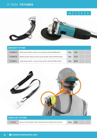 sales@raahsafety.com12
SWL £ € $
// TOOL TETHERS
GRINDER TETHER
TT-GRIND-S Small grinder tether, secures across grinder head with M8 spindle 10kg 11.95
TT-GRIND-M Medium grinder tether, secures across grinder head with M10 spindle 10kg 20.45
TT-GRIND-L Large grinder tether, secures across grinder head with M12 spindle 10kg 28.95
HARD HAT TETHER
TT-HHAT Secure hard hat tether, clips onto garment and chokes onto hard hat 2.5kg 8.95
 