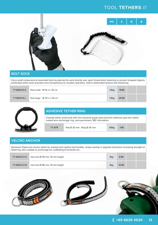 +65 6635 4520 13
SWL £ € $
BOLT SOCK
Carry small components & assemble them by placing the sock directly over open thread when fastening to prevent dropped objects,
perforated white mesh provides semi-transparency to visualize operation, built-in elasticated lanyard and drawstring
TT-BSOCK-S Size small - W 16 x L 30 cm 1.5kg 19.95
TT-BSOCK-L Size large - W 23 x L 53 cm 1.5kg 20.95
VELCRO ANCHOR
Dyneema Triple-Lock anchor tether for waisted and captive tool handles, straps overlap in opposite directions increasing strength of
fastening, also suitable as anchorage for scaffolding & handrails etc.
TT-ANCH-V-5 max tool Ø 50 mm, 15 mm height 5kg 8.95
TT-ANCH-V-8 max tool Ø 80 mm, 15 mm height 5kg 10.95
TOOL TETHERS //
ADHESIVE TETHER RING
Instantly tether small tools with this industrial grade peel-and-stick adhesive pad and rubber
coated wire anchorage ring, semi-permanent, 180° articulation
TT-ATR Pad Ø 30 mm - Ring Ø 35 mm 500g 7.95
 