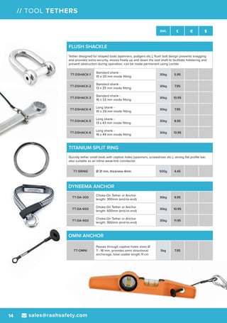 sales@raahsafety.com14
SWL £ € $
// TOOL TETHERS
TITANIUM SPLIT RING
Quickly tether small tools with captive holes (spanners, screwdriver etc.), strong flat profile bar,
also suitable as an inline weak-link conntector
TT-SRING Ø 31 mm, thickness 4mm 500g 4.45
FLUSH SHACKLE
Tether designed for shaped tools (spanners, podgers etc.), flush bolt design prevents snagging
and provides extra security, moves freely up and down the tool shaft to facilitate holstering and
prevent obstruction during operation, can be made permenant using Loctite
TT-DSHACK-1
Standard shank -
10 x 20 mm inside fitting
30kg 5.95
TT-DSHACK-2
Standard shank -
13 x 25 mm inside fitting
30kg 7.95
TT-DSHACK-3
Standard shank -
16 x 32 mm inside fitting
30kg 10.95
TT-DSHACK-4
Long shank -
10 x 29 mm inside fitting
30kg 7.95
TT-DSHACK-5
Long shank -
13 x 43 mm inside fitting
30kg 8.95
TT-DSHACK-6
Long shank -
16 x 49 mm inside fitting
30kg 13.95
OMNI ANCHOR
TT-OMNI
Passes through captive holes sizes Ø
7 - 16 mm, provides omni directional
anchorage, total usable length 11 cm
5kg 7.95
DYNEEMA ANCHOR
TT-DA-300
Choke-On Tether or Anchor
length: 300mm (end-to-end)
30kg 9.95
TT-DA-600
Choke-On Tether or Anchor
length: 600mm (end-to-end)
30kg 10.95
TT-DA-900
Choke-On Tether or Anchor
length: 900mm (end-to-end)
30kg 11.95
 