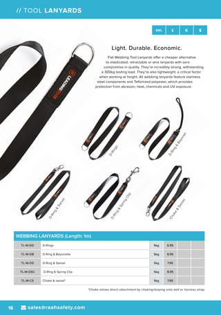 D-Rings
D-Ring&
Swivel
D-Ring&
Bayonet
Choke&
Swivel
D-Ring&
SpringClip
sales@raahsafety.com16
SWL £ € $
// TOOL LANYARDS
WEBBING LANYARDS (Length: 1m)
TL-W-DD D-Rings 5kg 6.95
TL-W-DB D-Ring & Beyonette 5kg 6.95
TL-W-DS D-Ring & Swivel 5kg 7.95
TL-W-DSC D-Ring & Spring Clip 5kg 8.95
TL-W-CS Choke & swivel* 5kg 7.95
*Choke allows direct attachment by choking/looping onto belt or harness strap.
Light. Durable. Economic.
Flat Webbing Tool Lanyards offer a cheaper alternative
to elasticated, retractable or wire lanyards with zero
compromise in quality. They’re incredibly strong, withstanding
a 300kg testing load. They’re also lightweight; a critical factor
when working at height. All webbing lanyards feature stainless
steel components and Teflonized polyester, which provides
protection from abrasion, heat, chemicals and UV exposure.
 