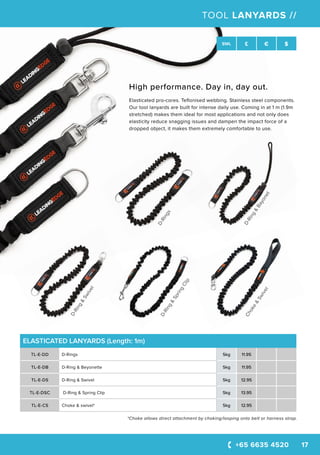 D-Rings
D-Ring&
Swivel
D-Ring&
Bayonet
Choke&
Swivel
D-Ring&
SpringClip
+65 6635 4520 17
SWL £ € $
TOOL LANYARDS //
ELASTICATED LANYARDS (Length: 1m)
TL-E-DD D-Rings 5kg 11.95
TL-E-DB D-Ring & Beyonette 5kg 11.95
TL-E-DS D-Ring & Swivel 5kg 12.95
TL-E-DSC D-Ring & Spring Clip 5kg 13.95
TL-E-CS Choke & swivel* 5kg 12.95
*Choke allows direct attachment by choking/looping onto belt or harness strap.
High performance. Day in, day out.
Elasticated pro-cores. Teflonised webbing. Stainless steel components.
Our tool lanyards are built for intense daily use. Coming in at 1 m (1.9m
stretched) makes them ideal for most applications and not only does
elasticity reduce snagging issues and dampen the impact force of a
dropped object, it makes them extremely comfortable to use.
 