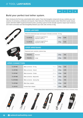 D-Ring
Swivel
Choke
Bayonet
SpringClip
ViperAdaptor
sales@raahsafety.com18
SWL £ € $
// TOOL LANYARDS
VIPER CONNECTORS
TL-VIP-MD Male connector - D-ring 11 cm 2.5kg 5.95
TL-VIP-MS Male connector - Swivel 15 cm 2.5kg 6.95
TL-ViP-MC Male connector - Choke 21 cm 2.5kg 5.95
TL-VIP-MB Male connector - Beyonette 18 cm 2.5kg 5.95
TL-VIP-MSC Male connector - Spring Clip 17 cm 2.5kg 7.95
TL-ViP-MA Male Viper adaptor 7 cm 2.5kg 4.95
TL-VIP-FA Female Viper adaptor 7 cm 2.5kg 4.95
VIPER LANYARD
Teflonised elasticated viper tool lanyard, 1x female connector - D-ring
TL-VIP-60
combined length 60 cm,
expands to 85 cm
2.5kg 13.95
TL-VIP-90
combined length 90 cm,
expands to 155 cm
2.5kg 14.95
Build your perfect tool tether system.
Viper introduces the first truly customizable tether system. Fully interchangable components let you combine your own
selection of connectors, wristbands and lanyards. Viper featurest a Patended double ended ‘Slick-Click’ buckle release
system with Delrin 500T toughened Acetal buckles, providing superior tensile strength, dynamic impact load resistance
and instant connection and interchangability between your tools, belt, harness or bag.
VIPER WRISTBAND
Expansion joint, overlock, retainer loop
TW-VIP-S Standard 2.5kg 7.95
TW-VIP-L Large 2.5kg 7.95
*Choke allows direct attachment by choking/looping onto belt or harness strap.
 
