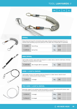 +65 6635 4520 19
SWL £ € $
TOOL LANYARDS //
MINI SPIRAL
Light weight, stainless steel coiled wire lanyard in a rubber sleeve, ideal for small tools, minimises
snagging and tripping, Ø 3.8 mm cable
TL-SPIR-MIN 29 cm length (120 cm expanded) 1kg 8.95
SPIRAL
Heavy duty tool lanyard for demanding daily usage, dampens dropped tool impact force, 2x
stainless steel swivelling ring anchor points, Ø 7 mm cable, 44 cm length (190 cm expanded)
TL-SPIR Swivel Rings 5kg 12.95
TL-SPIR-SC Spring Clips 5kg 26.95
WIRE // LOOP & SWIVEL
Light weight, strong 2 mm stainless steel wire lanyard in a rubber sleeve, ideal for harsh
environments, swivel prevents lanyard twisting
TL-W-LS 1 m length 5kg 7.95
PRO WIRE // LOOP & SWIVEL
Extremely rugged 3 mm stainless steel wire lanyard in a structurally reinforced PU sleeve, ideal
for construction environments, swivel prevents lanyard twisting
TL-PW-LS-1 1 m length 30kg 12.95
TL-PW-LS-2 2 m length 30kg 17.95
 