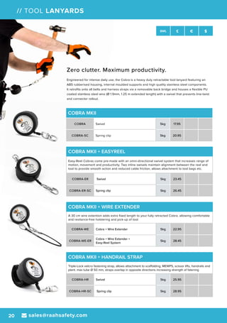 sales@raahsafety.com20
SWL £ € $
// TOOL LANYARDS
COBRA MKII
COBRA Swivel 5kg 17.95
COBRA-SC Spring clip 5kg 20.95
COBRA MKII + WIRE EXTENDER
A 30 cm wire extention adds extra fixed length to your fully retracted Cobra, allowing comfortable
and resitance-free holstering and pick-up of tool
COBRA-WE Cobra + Wire Extender 5kg 22.95
COBRA-WE-ER
Cobra + Wire Extender +
Easy-Reel System
5kg 28.45
COBRA MKII + HANDRAIL STRAP
Triple-Lock velcro fastening strap, allows attachment to scaffolding, MEWPS, scissor lifts, handrails and
plant. max tube Ø 50 mm, straps overlap in opposite directions increasing strength of fatening
COBRA-HR Swivel 5kg 25.95
COBRA-HR-SC Spring clip 5kg 28.95
COBRA MKII + EASYREEL
Easy-Reel Cobras come pre-made with an omni-directional swivel system that increases range of
motion, movement and productivity. Two inline swivels maintain alignment between the reel and
tool to provide smooth action and reduced cable friction, allows attachment to tool bags etc.
COBRA-ER Swivel 5kg 23.45
COBRA-ER-SC Spring clip 5kg 26.45
Zero clutter. Maximum productivity.
Engineered for intense daily use, the Cobra is a heavy duty retractable tool lanyard featuring an
ABS rubberised housing, internal moulded supports and high quality stainless steel components.
It retrofits onto all belts and harness straps via a removable back bridge and houses a flexible PU
coated stainless steel wire (Ø 1.9mm, 1.25 m extended length) with a swivel that prevents line-twist
and connector rollout.
 
