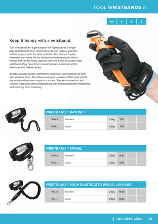 +65 6635 4520 21
SWL £ € $
TOOL WRISTBANDS //
WRISTBAND // BAYONET
TW-B-S Standard 2.5kg 7.95
TW-B-L Large 2.5kg 7.95
WRISTBAND // SWIVEL
TW-S-S Standard 2.5kg 8.95
TW-S-L Large 2.5kg 8.95
WRISTBAND // 30CM ELASTICATED SWIVEL LANYARD
TW-L-S Standard 2.5kg 15.95
TW-L-L Large 2.5kg 15.95
Keep it handy with a wristband.
Tool wristbands are a great option for repeat use of a single
tool. Anchoring to your wrist means you can release your tool
to free up your hand for other activities. And pick-up it again
whenever you need. All our wristbands have eganomic velcro
fittings that can be easily adjusted with one hand, but unlike other
wristbands they have three unique features: expansion joints,
overlocks and retainer loops.
Besides providing extra comfort the expansion joint stretches to 9cm
with extreme force. This allows emergency release of the hand should
the wristband become caught in a hazard. The Velcro overlock and
retainer loop add further protection by preventing accidental unfastening
and securing strap overhang.
 