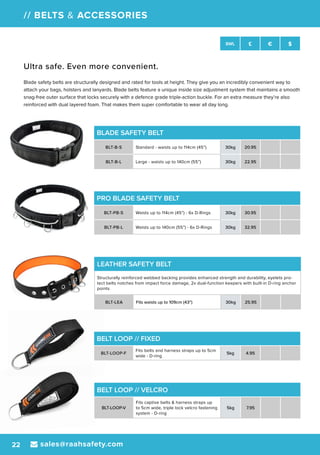 sales@raahsafety.com22
SWL £ € $
// BELTS & ACCESSORIES
BLADE SAFETY BELT
BLT-B-S Standard - waists up to 114cm (45”) 30kg 20.95
BLT-B-L Large - waists up to 140cm (55”) 30kg 22.95
PRO BLADE SAFETY BELT
BLT-PB-S Waists up to 114cm (45”) - 6x D-Rings 30kg 30.95
BLT-PB-L Waists up to 140cm (55”) - 6x D-Rings 30kg 32.95
LEATHER SAFETY BELT
Structurally reinforced webbed backing provides enhanced strength and durability, eyelets pro-
tect belts notches from impact force damage, 2x dual-function keepers with built-in D-ring anchor
points
BLT-LEA Fits waists up to 109cm (43”) 30kg 25.95
BELT LOOP // VELCRO
BLT-LOOP-V
Fits captive belts & harness straps up
to 5cm wide, triple lock velcro fastening
system - D-ring
5kg 7.95
BELT LOOP // FIXED
BLT-LOOP-F
Fits belts and harness straps up to 5cm
wide - D-ring
5kg 4.95
Ultra safe. Even more convenient.
Blade safety belts are structurally designed and rated for tools at height. They give you an incredibly convenient way to
attach your bags, holsters and lanyards. Blade belts feature a unique inside size adjustment system that maintains a smooth
snag-free outer surface that locks securely with a defence grade triple-action buckle. For an extra measure they’re also
reinforced with dual layered foam. That makes them super comfortable to wear all day long.
 