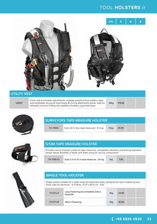 +65 6635 4520 23
SWL £ € $
TOOL HOLSTERS //
SINGLE TOOL HOLSTER
Single pocket suitable for a wide range of small hand tools, designed for quick holstering and
draw, high-vis elements - 1x D-Ring - H 37 x W 12 cm - 0.5L
TH-ST-LF
Loop Fastening (accomodates Cobra
lanyards)
5kg 24.95
TH-ST-VF Velcro Fastening 5kg 30.95
UTILITY VEST
UVEST
Front, side & shoulder adjustments, multiple pockets & tool holsters, light
and breathable structural mesh body, 8x D-ring attachment points, high-vis
elements, harness D-Ring slot, padded shoulders, gear/belt loops
30kg 179.95
5/12M TAPE MEASURE HOLSTER
Provides secure harness cradle for tape measures, unimpeded retraction and locking operation,
design allows flexibility in depth and width sizing for secure containment
TH-TM5/12 Suits 5 m to 12 m tape measures - D-ring 1kg 7.95
SURVEYORS TAPE MEASURE HOLSTER
TH-TM30 Suits 30 m disc tape measures - D-ring 1.5kg 25.95
 