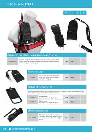 sales@raahsafety.com24
SWL £ € $
// TOOL HOLSTERS
SWL £ € $
MOBILE DEVICE HOSLTER
Tether mobile devices while retaining functionality with transparent touch-response surface and
rear camera window - loop tether anchorage point
TH-MD-P
Phone Holster
Max Phone size: H 15 x W 8 cm
1.5kg 9.95
TH-MD-T
Tablet Holster
Max Tablet size: H 25 x W 19 cm
1.5kg 14.95
SPRAY CAN HOLSTER
TH-SPRAY
Adjustable strap conforms to size of
containers. elasticated lanyard - D-Ring
- max can size 7 cm diameter - height
30 cm
2kg 37.95
RADIO HOLSTER
TH-RAD
One size fits all, swivel attachment
point, easy fitting and removal for
speed and charging
1.5kg 15.95
PRO RADIO HOLSTER + HARNESS DOCKING SYSTEM
TH-RAD-PRO
Universal sizing, 70cm elasticated lanyard, 2x D-rings, securely fits to
harness straps, Velcro quick-release docking system, easy fitting and
removal for speed and charging
1.5kg 37.95
 