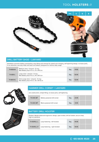 +65 6635 4520 25
SWL £ € $
TOOL HOLSTERS //
HAMMER DRILL CORSET + LANYARD
zero obstruction, simple fitting, no loose parts, self tightening
TH-HDC-BP Battery powered drill corset 5kg 23.95
TH-HDC-MP Mains powered drill corset 5kg 31.95
DRILL BATTERY SHOE + LANYARD
Ventilation prevents battery overheating, easy fitting and removal for speed and charging, self tighening design, no loose parts,
hi-vis elements, securely holds drill base and battery, designed for intense daily usage
TH-BDS-M
Medium shoe + lanyard - D-ring -
Max Battery Size H 6 x L 13 x W 8 cm
5kg 47.95
TH-BDS-L
Large shoe + lanyard - D-ring -
Max Battery Size H 6 x L 14 x W 9 cm
5kg 50.95
TH-BDS-XL
Extra Large shoe + lanyard - D-ring -
Max Battery Size H 8 x L 16 x W 10 cm
5kg 53.95
BATTERY DRILL HOLSTER
Padded, Weight-balanced erganomic design, open-ended, drill bit holster, secure strap,
high-vis elements
TH-BDRILL-L Loop fastening - left handed 5kg 44.95
TH-BDRILL-R Loop fastening - right handed 5kg 44.95
 
