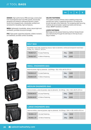 sales@raahsafety.com26
SWL £ € $
// TOOL BAGS
MEDIUM ENGINEERS BAG
Internal dividers, external pockets, high-vis elements - 4x D-Rings - 3.8L -H 25 x W 27 x D 9 cm
TB-ENG-M-LF 2x Loop Fastening 20kg 49.95
TB-ENG-M-VF 2x Velcro Fastening 20kg 60.95
SMALL ENGINEERS BAG
External pocket, high-vis elements - 3x D-Rings - 1.8L -H 25 x W 13 x D 9 cm
TB-ENG-S-LF 1x Loop Fastening 10kg 34.95
TB-END-S-VF 1x Velcro Fastening 10kg 40.95
BOLT BAG
Breathable mesh body, drawstring closure, high-vis elements, reinforced transparent mesh base -
D-Ring - 4L - H 30 cm - Ø 15 cm
TB-BOLT-LF 1x Loop Fastening 10kg 34.95
TB-BOLT-VF 1x Velcro Fastening 10kg 40.95
DESIGN: High performance PPE tool bags constructed
from dual layered mesh and PVC panels, structurally
designed and tested to withstand dynamic impact
forces from dropped tools, individually certified and
serialized for tracability, high-vis features.
MESH: lightweight, breathable, allows natural light and
ventilation, provides structural strength
PVC: high-grade supported polyester, mildew resistant,
UV stabilized, provides surface durability
VELCRO FASTENING
This system consists of three velcro webbing straps that
overlap each other in opposing directions, increasing the
tensile strength of the fastening. The wrapping style securing
method will accomodate captive tool belts and harness
straps, MEWP handrails or scaffold.
LOOPS FASTENING
Belt loops are the easiest fastening method. Simply thread
your belt directly through the belt loop on the top of your
bag or holster.
LARGE ENGINEERS BAG
Internal dividers, external pockets, high-vis elements - 4x D-Rings - 10.4L -H 35 x W 32 x D 13 cm
TB-ENG-L-LF 2x Loop Fastening 20kg 54.95
TB-ENG-L-VF 2x Velcro Fastening 20kg 65.95
 