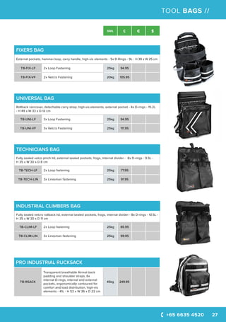 +65 6635 4520 27
SWL £ € $
TOOL BAGS //
UNIVERSAL BAG
Rollback raincover, detachable carry strap, high-vis elements, external pocket - 4x D-rings - 15.2L
- H 49 x W 33 x D 13 cm
TB-UNI-LF 3x Loop Fastening 25kg 94.95
TB-UNI-VF 3x Velcro Fastening 25kg 111.95
FIXERS BAG
External pockets, hammer loop, carry handle, high-vis elements - 5x D-Rings - 9L - H 30 x W 25 cm
TB-FIX-LF 2x Loop Fastening 25kg 94.95
TB-FIX-VF 2x Velcro Fastening 20kg 105.95
TECHNICIANS BAG
Fully sealed velco pinch lid, external sealed pockets, frogs, internal divider - 8x D-rings - 9.5L -
H 35 x W 30 x D 8 cm
TB-TECH-LF 2x Loop fastening 25kg 77.95
TB-TECH-LIN 3x Linesman fastening 25kg 91.95
INDUSTRIAL CLIMBERS BAG
Fully sealed velcro rollback lid, external sealed pockets, frogs, internal divider - 8x D-rings - 10.5L -
H 35 x W 30 x D 11 cm
TB-CLIM-LF 2x Loop fastening 25kg 85.95
TB-CLIM-LIN 3x Linesman fastening 25kg 99.95
PRO INDUSTRIAL RUCKSACK
TB-RSACK
Transparent breathable Airmat back
padding and shoulder straps, 6x
internal D-rings, internal and external
pockets, ergonomically contoured for
comfort and load distribution, high-vis
elements - 41L - H 52 x W 36 x D 22 cm
45kg 249.95
 